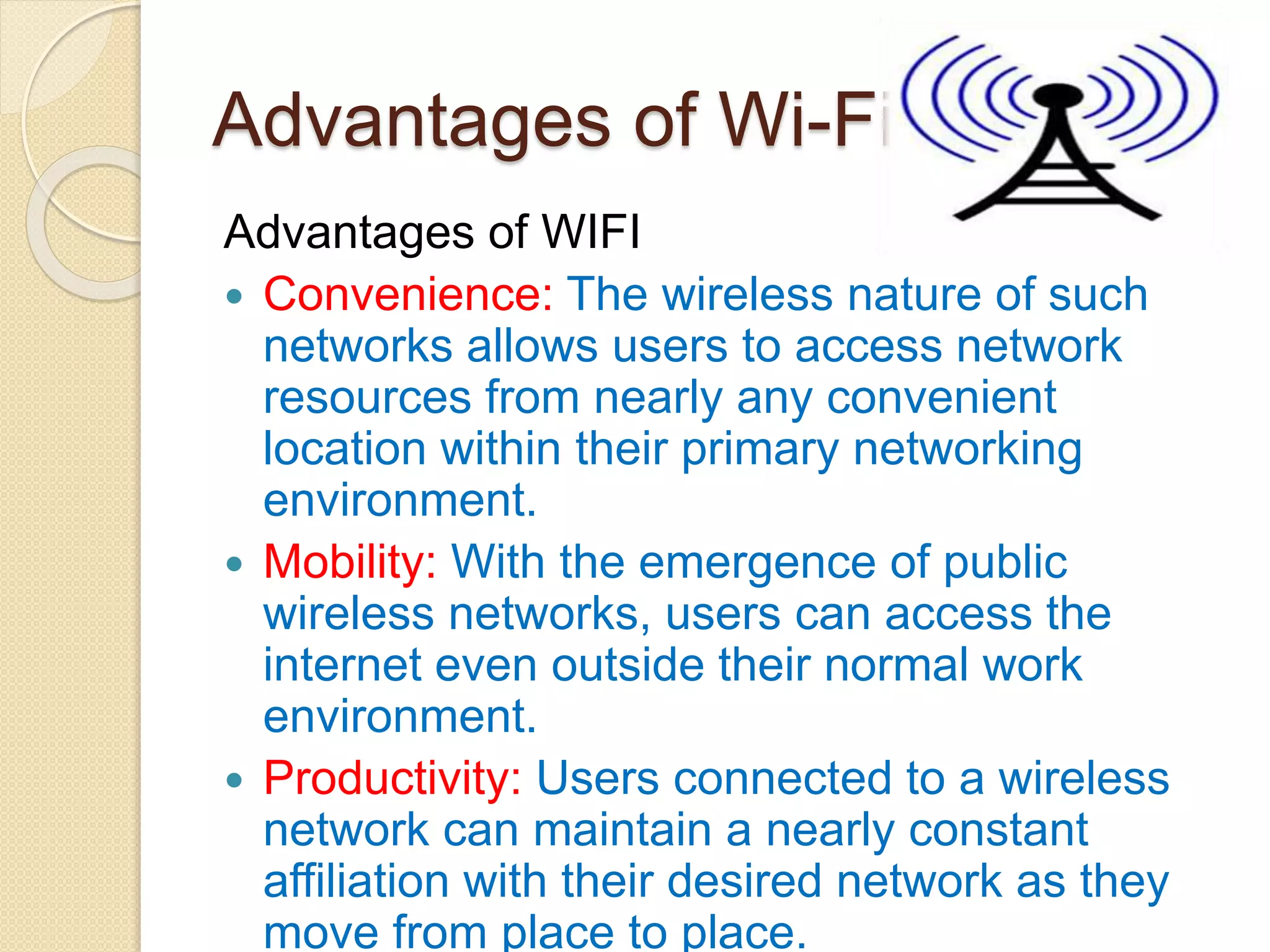 Advantages of Wi-Fi
Advantages of WIFI
 Convenience: The wireless nature of such
networks allows users to access network
resources from nearly any convenient
location within their primary networking
environment.
 Mobility: With the emergence of public
wireless networks, users can access the
internet even outside their normal work
environment.
 Productivity: Users connected to a wireless
network can maintain a nearly constant
affiliation with their desired network as they
move from place to place.
 