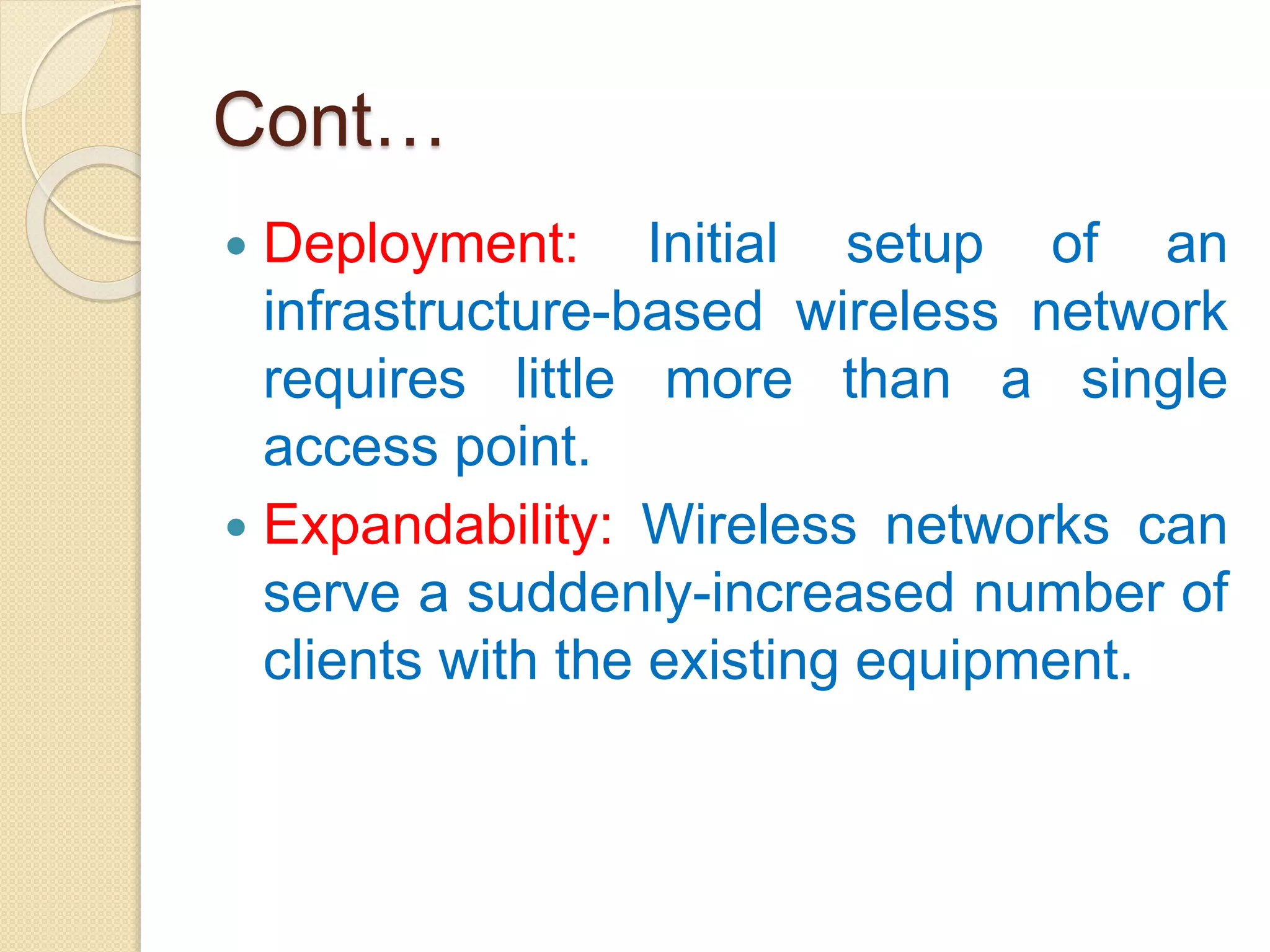 Cont…
 Deployment: Initial setup of an
infrastructure-based wireless network
requires little more than a single
access point.
 Expandability: Wireless networks can
serve a suddenly-increased number of
clients with the existing equipment.
 