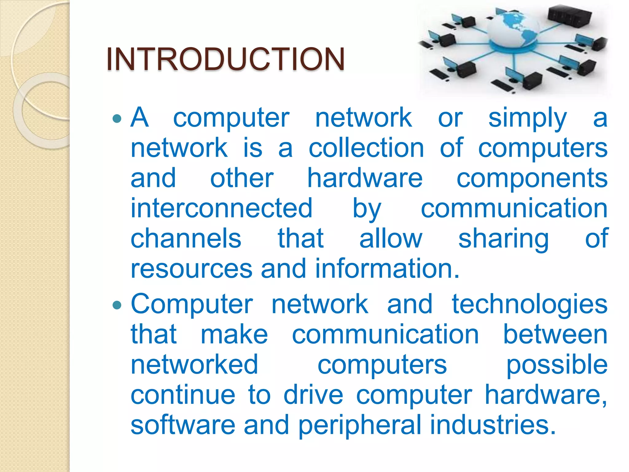 INTRODUCTION
 A computer network or simply a
network is a collection of computers
and other hardware components
interconnected by communication
channels that allow sharing of
resources and information.
 Computer network and technologies
that make communication between
networked computers possible
continue to drive computer hardware,
software and peripheral industries.
 