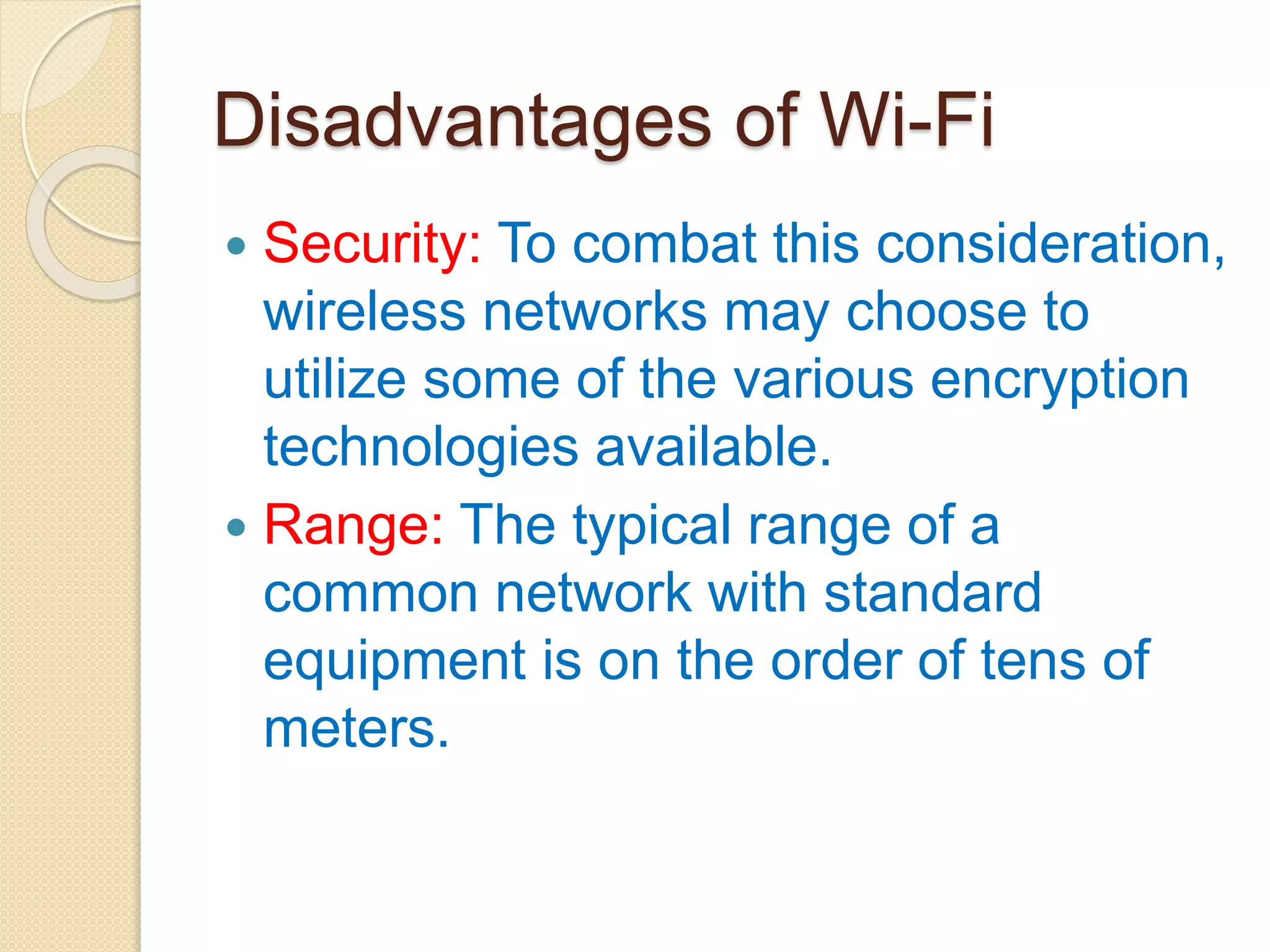 Disadvantages of Wi-Fi
 Security: To combat this consideration,
wireless networks may choose to
utilize some of the various encryption
technologies available.
 Range: The typical range of a
common network with standard
equipment is on the order of tens of
meters.
 