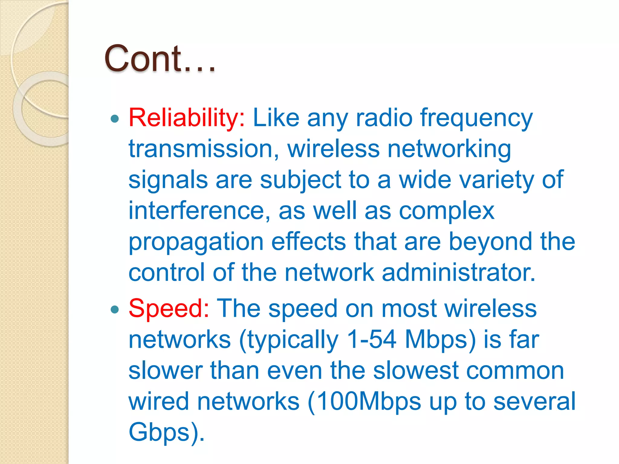 Cont…
 Reliability: Like any radio frequency
transmission, wireless networking
signals are subject to a wide variety of
interference, as well as complex
propagation effects that are beyond the
control of the network administrator.
 Speed: The speed on most wireless
networks (typically 1-54 Mbps) is far
slower than even the slowest common
wired networks (100Mbps up to several
Gbps).
 