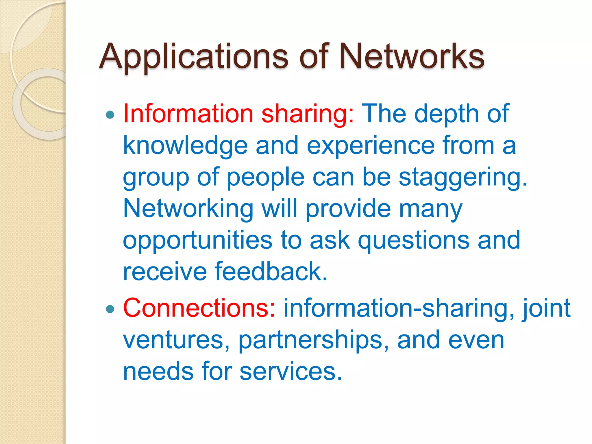 Applications of Networks
 Information sharing: The depth of
knowledge and experience from a
group of people can be staggering.
Networking will provide many
opportunities to ask questions and
receive feedback.
 Connections: information-sharing, joint
ventures, partnerships, and even
needs for services.
 