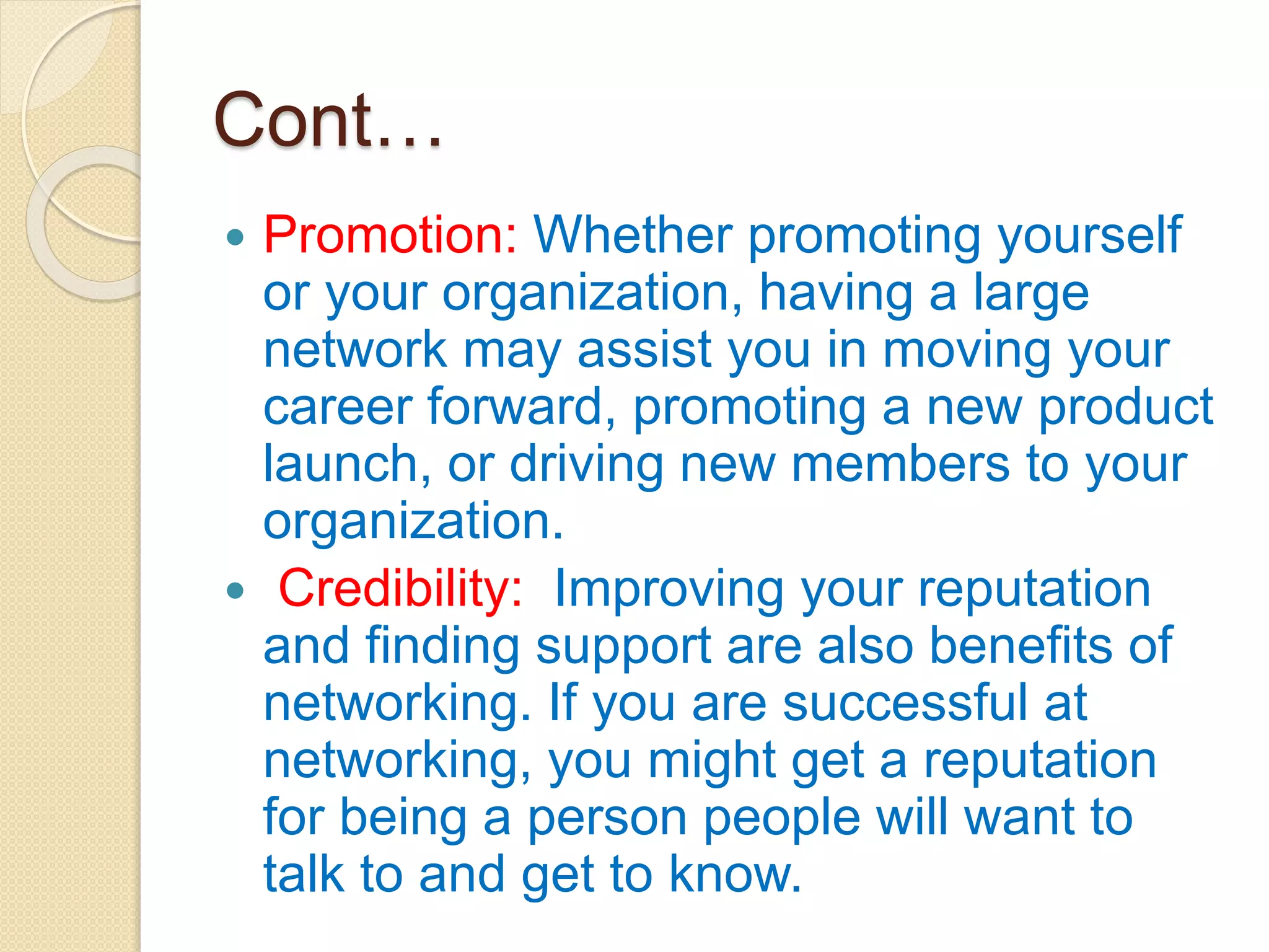 Cont…
 Promotion: Whether promoting yourself
or your organization, having a large
network may assist you in moving your
career forward, promoting a new product
launch, or driving new members to your
organization.
 Credibility: Improving your reputation
and finding support are also benefits of
networking. If you are successful at
networking, you might get a reputation
for being a person people will want to
talk to and get to know.
 
