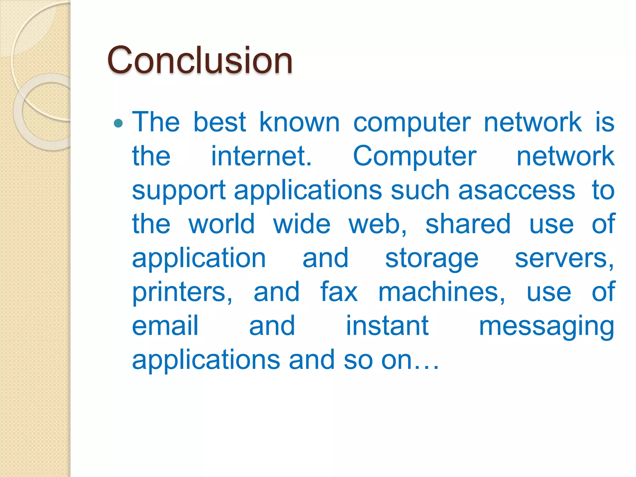 Conclusion
 The best known computer network is
the internet. Computer network
support applications such asaccess to
the world wide web, shared use of
application and storage servers,
printers, and fax machines, use of
email and instant messaging
applications and so on…
 