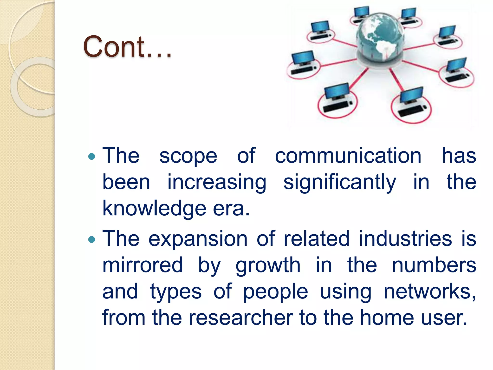 Cont…
 The scope of communication has
been increasing significantly in the
knowledge era.
 The expansion of related industries is
mirrored by growth in the numbers
and types of people using networks,
from the researcher to the home user.
 