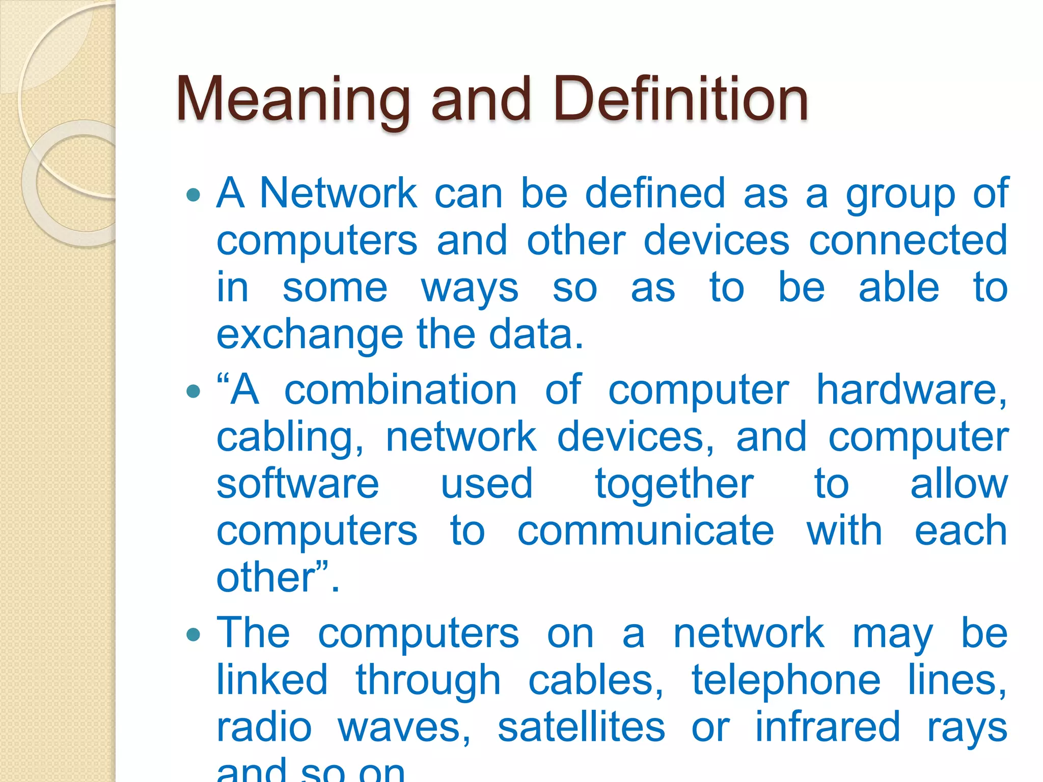 Meaning and Definition
 A Network can be defined as a group of
computers and other devices connected
in some ways so as to be able to
exchange the data.
 “A combination of computer hardware,
cabling, network devices, and computer
software used together to allow
computers to communicate with each
other”.
 The computers on a network may be
linked through cables, telephone lines,
radio waves, satellites or infrared rays
 