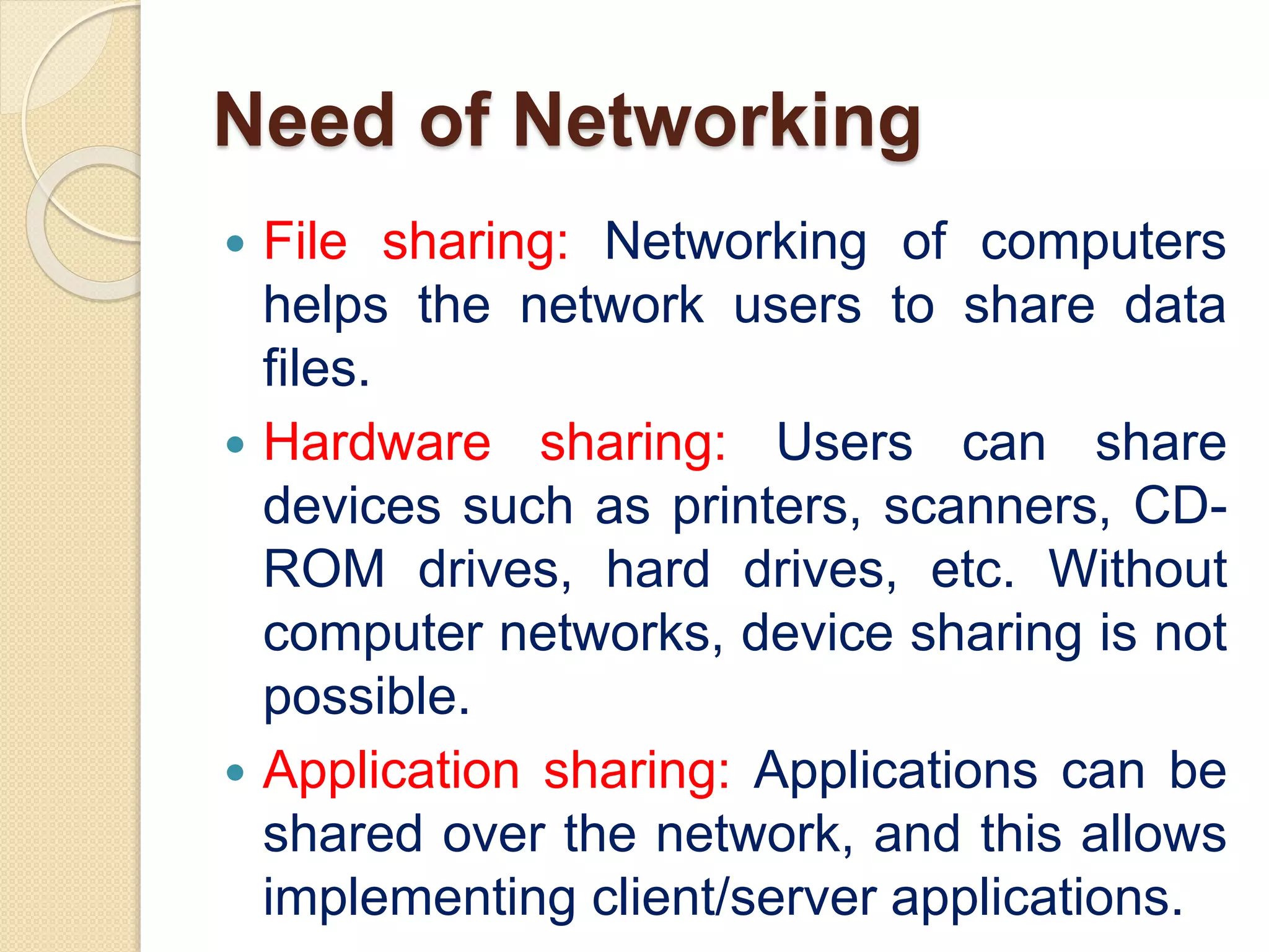 Need of Networking
 File sharing: Networking of computers
helps the network users to share data
files.
 Hardware sharing: Users can share
devices such as printers, scanners, CD-
ROM drives, hard drives, etc. Without
computer networks, device sharing is not
possible.
 Application sharing: Applications can be
shared over the network, and this allows
implementing client/server applications.
 