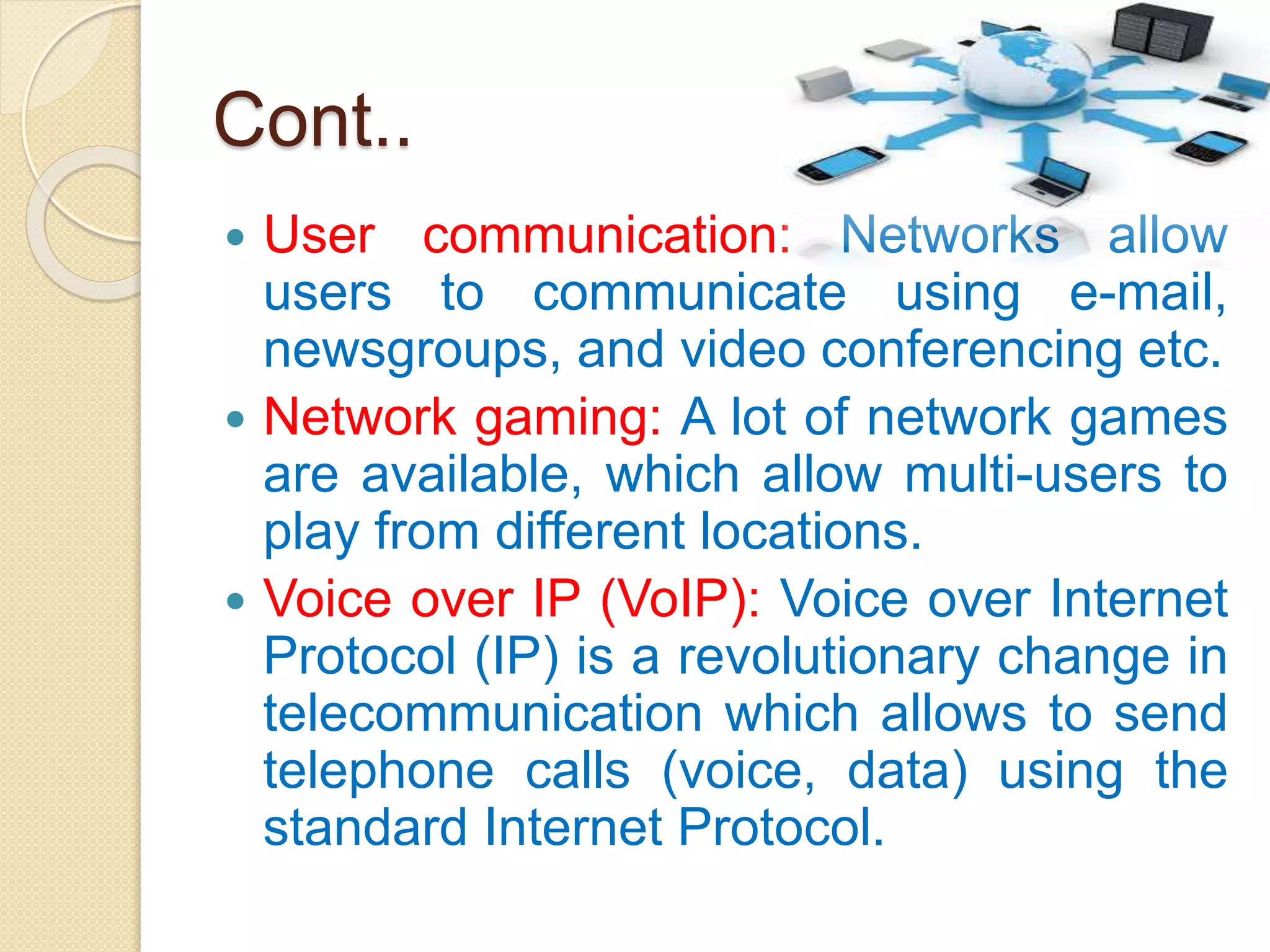 Cont..
 User communication: Networks allow
users to communicate using e-mail,
newsgroups, and video conferencing etc.
 Network gaming: A lot of network games
are available, which allow multi-users to
play from different locations.
 Voice over IP (VoIP): Voice over Internet
Protocol (IP) is a revolutionary change in
telecommunication which allows to send
telephone calls (voice, data) using the
standard Internet Protocol.
 