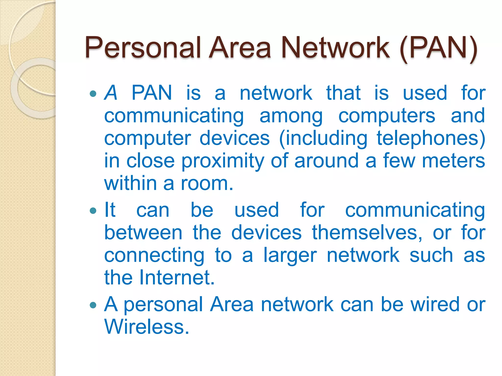 Personal Area Network (PAN)
 A PAN is a network that is used for
communicating among computers and
computer devices (including telephones)
in close proximity of around a few meters
within a room.
 It can be used for communicating
between the devices themselves, or for
connecting to a larger network such as
the Internet.
 A personal Area network can be wired or
Wireless.
 