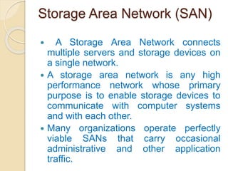 Storage Area Network (SAN)
 A Storage Area Network connects
multiple servers and storage devices on
a single network.
 A storage area network is any high
performance network whose primary
purpose is to enable storage devices to
communicate with computer systems
and with each other.
 Many organizations operate perfectly
viable SANs that carry occasional
administrative and other application
traffic.
 