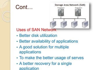 Cont…
Uses of SAN Network
 Better disk utilization
 Better availability of applications
 A good solution for multiple
applications
 To make the better usage of serves
 A better recovery for a single
application
 