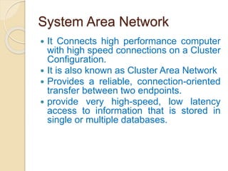 System Area Network
 It Connects high performance computer
with high speed connections on a Cluster
Configuration.
 It is also known as Cluster Area Network
 Provides a reliable, connection-oriented
transfer between two endpoints.
 provide very high-speed, low latency
access to information that is stored in
single or multiple databases.
 