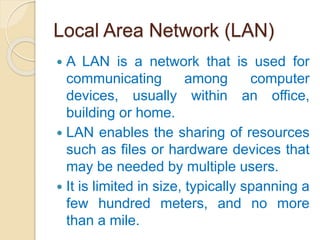 Local Area Network (LAN)
 A LAN is a network that is used for
communicating among computer
devices, usually within an office,
building or home.
 LAN enables the sharing of resources
such as files or hardware devices that
may be needed by multiple users.
 It is limited in size, typically spanning a
few hundred meters, and no more
than a mile.
 