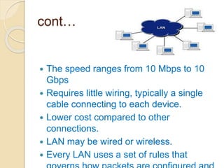 cont…
 The speed ranges from 10 Mbps to 10
Gbps
 Requires little wiring, typically a single
cable connecting to each device.
 Lower cost compared to other
connections.
 LAN may be wired or wireless.
 Every LAN uses a set of rules that
 
