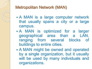 Metropolitan Network (MAN)
 A MAN is a large computer network
that usually spans a city or a large
campus.
 A MAN is optimized for a larger
geographical area than a LAN,
ranging from several blocks of
buildings to entire cities.
 A MAN might be owned and operated
by a single organization, but it usually
will be used by many individuals and
organizations.
 