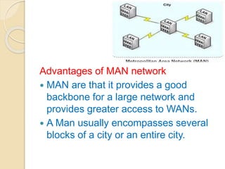 Advantages of MAN network
 MAN are that it provides a good
backbone for a large network and
provides greater access to WANs.
 A Man usually encompasses several
blocks of a city or an entire city.
 