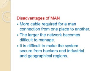 Disadvantages of MAN
 More cable required for a man
connection from one place to another.
 The larger the network becomes
difficult to manage.
 It is difficult to make the system
secure from hackers and industrial
and geographical regions.
 