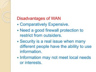 Disadvantages of WAN
 Comparatively Expensive.
 Need a good firewall protection to
restrict from outsiders.
 Security is a real issue when many
different people have the ability to use
information.
 Information may not meet local needs
or interests.
 