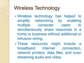 Wireless Technology
 Wireless technology has helped to
simplify networking by enabling
multiple computer users to
simultaneously share resources in a
home or business without additional or
Intrusive wiring.
 These resources might include a
broadband Internet connection,
network printers, data files, and even
streaming audio and video.
 