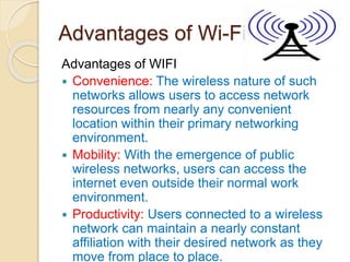 Advantages of Wi-Fi
Advantages of WIFI
 Convenience: The wireless nature of such
networks allows users to access network
resources from nearly any convenient
location within their primary networking
environment.
 Mobility: With the emergence of public
wireless networks, users can access the
internet even outside their normal work
environment.
 Productivity: Users connected to a wireless
network can maintain a nearly constant
affiliation with their desired network as they
move from place to place.
 