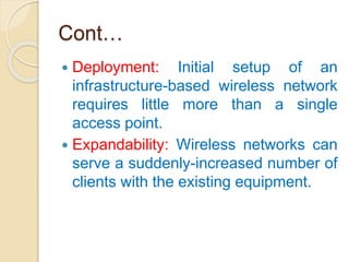 Cont…
 Deployment: Initial setup of an
infrastructure-based wireless network
requires little more than a single
access point.
 Expandability: Wireless networks can
serve a suddenly-increased number of
clients with the existing equipment.
 