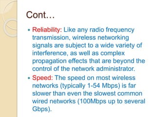 Cont…
 Reliability: Like any radio frequency
transmission, wireless networking
signals are subject to a wide variety of
interference, as well as complex
propagation effects that are beyond the
control of the network administrator.
 Speed: The speed on most wireless
networks (typically 1-54 Mbps) is far
slower than even the slowest common
wired networks (100Mbps up to several
Gbps).
 