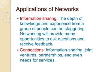 Applications of Networks
 Information sharing: The depth of
knowledge and experience from a
group of people can be staggering.
Networking will provide many
opportunities to ask questions and
receive feedback.
 Connections: information-sharing, joint
ventures, partnerships, and even
needs for services.
 