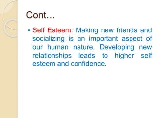 Cont…
 Self Esteem: Making new friends and
socializing is an important aspect of
our human nature. Developing new
relationships leads to higher self
esteem and confidence.
 