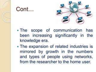 Cont…
 The scope of communication has
been increasing significantly in the
knowledge era.
 The expansion of related industries is
mirrored by growth in the numbers
and types of people using networks,
from the researcher to the home user.
 