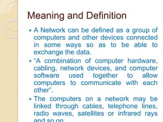 Meaning and Definition
 A Network can be defined as a group of
computers and other devices connected
in some ways so as to be able to
exchange the data.
 “A combination of computer hardware,
cabling, network devices, and computer
software used together to allow
computers to communicate with each
other”.
 The computers on a network may be
linked through cables, telephone lines,
radio waves, satellites or infrared rays
 