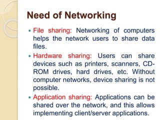 Need of Networking
 File sharing: Networking of computers
helps the network users to share data
files.
 Hardware sharing: Users can share
devices such as printers, scanners, CD-
ROM drives, hard drives, etc. Without
computer networks, device sharing is not
possible.
 Application sharing: Applications can be
shared over the network, and this allows
implementing client/server applications.
 