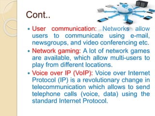 Cont..
 User communication: Networks allow
users to communicate using e-mail,
newsgroups, and video conferencing etc.
 Network gaming: A lot of network games
are available, which allow multi-users to
play from different locations.
 Voice over IP (VoIP): Voice over Internet
Protocol (IP) is a revolutionary change in
telecommunication which allows to send
telephone calls (voice, data) using the
standard Internet Protocol.
 