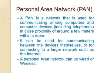 Personal Area Network (PAN)
 A PAN is a network that is used for
communicating among computers and
computer devices (including telephones)
in close proximity of around a few meters
within a room.
 It can be used for communicating
between the devices themselves, or for
connecting to a larger network such as
the Internet.
 A personal Area network can be wired or
Wireless.
 