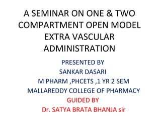 A SEMINAR ON ONE & TWO 
COMPARTMENT OPEN MODEL 
EXTRA VASCULAR 
ADMINISTRATION 
PRESENTED BY 
SANKAR DASARI 
M PHARM ,PHCETS ,1 YR 2 SEM 
MALLAREDDY COLLEGE OF PHARMACY 
GUIDED BY 
Dr. SATYA BRATA BHANJA sir 
 