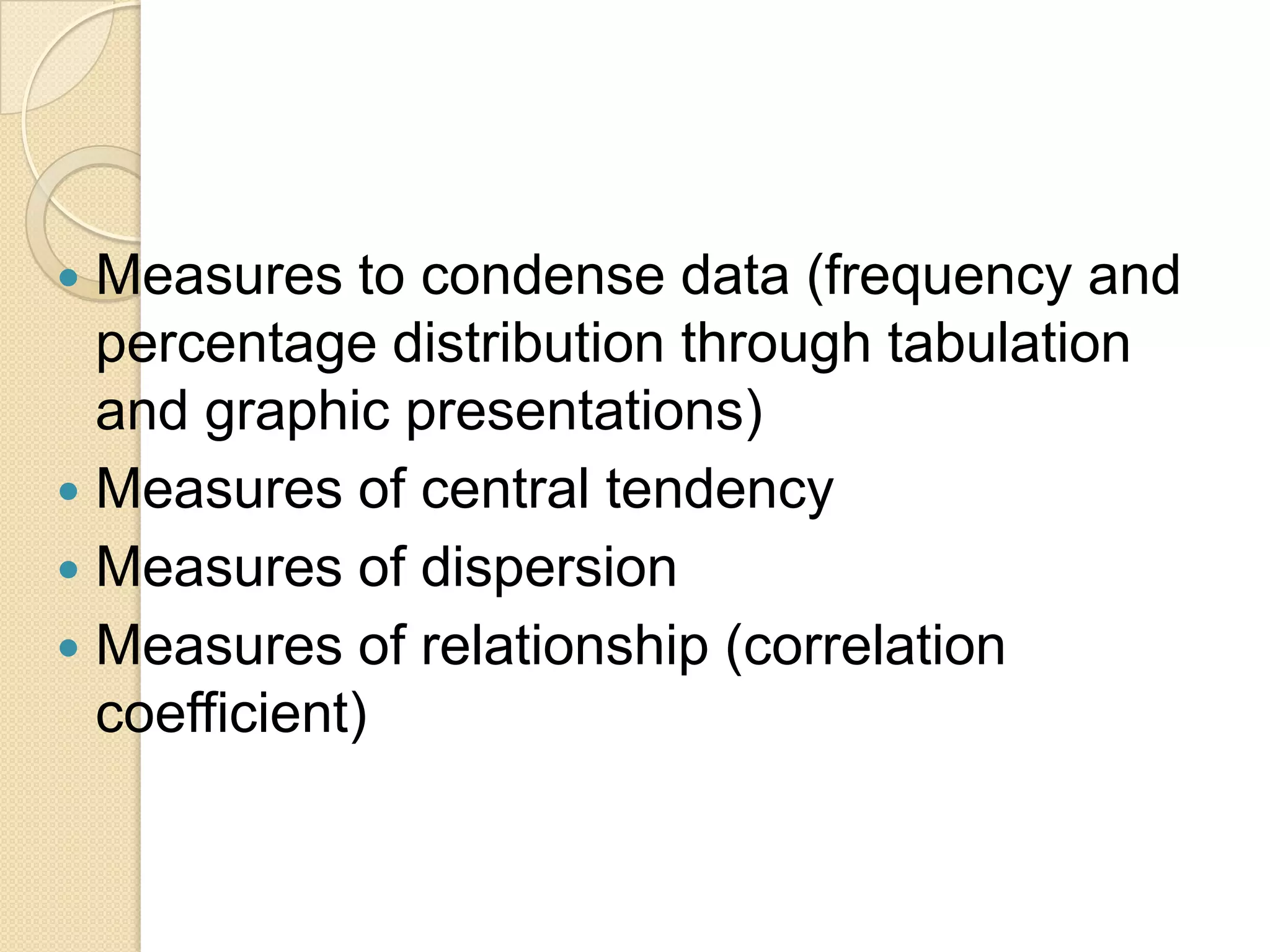Measures to condense data (frequency and
percentage distribution through tabulation
and graphic presentations)
 Measures of central tendency
 Measures of dispersion
 Measures of relationship (correlation
coefficient)


 