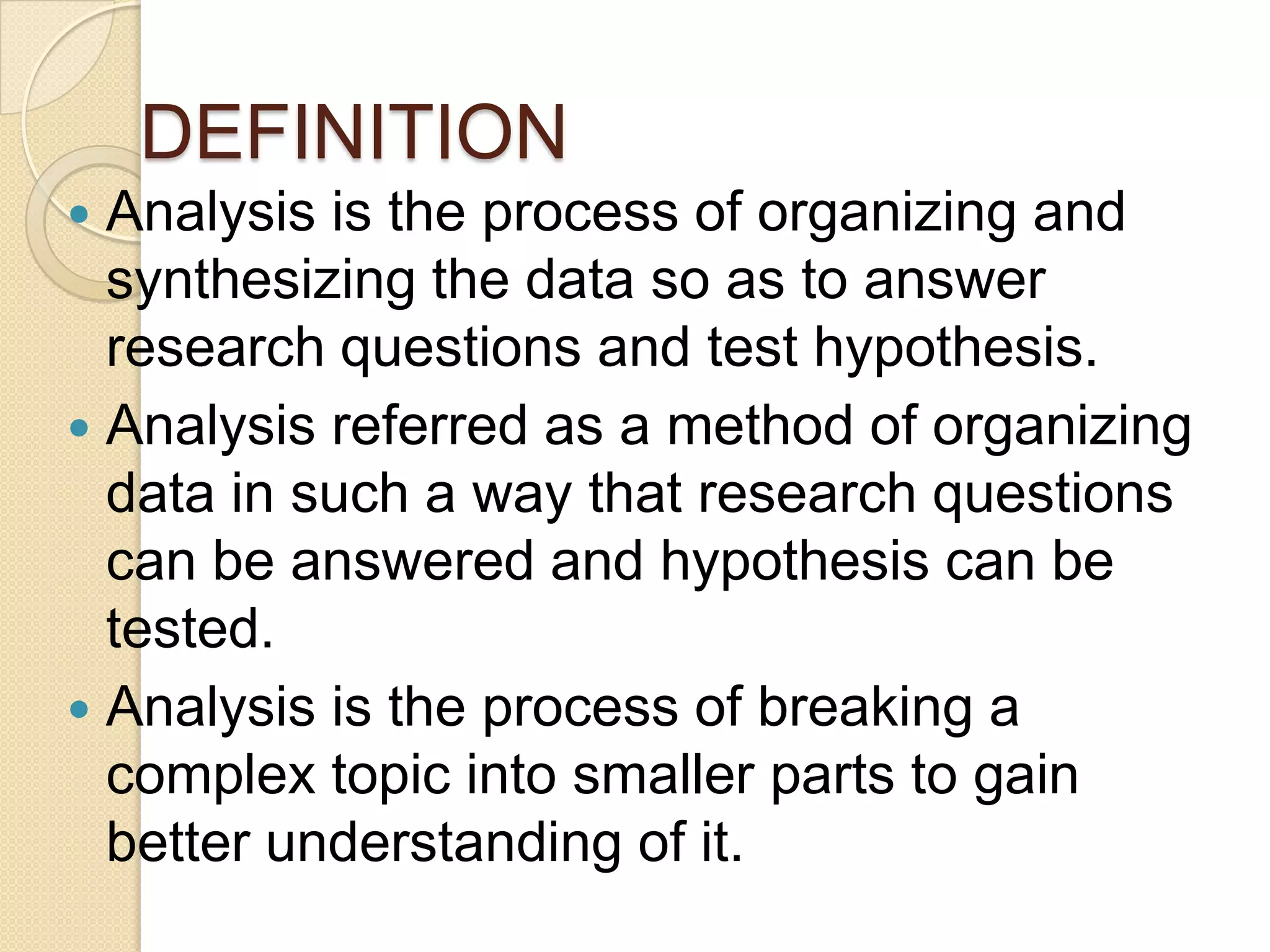 DEFINITION
Analysis is the process of organizing and
synthesizing the data so as to answer
research questions and test hypothesis.
 Analysis referred as a method of organizing
data in such a way that research questions
can be answered and hypothesis can be
tested.
 Analysis is the process of breaking a
complex topic into smaller parts to gain
better understanding of it.


 
