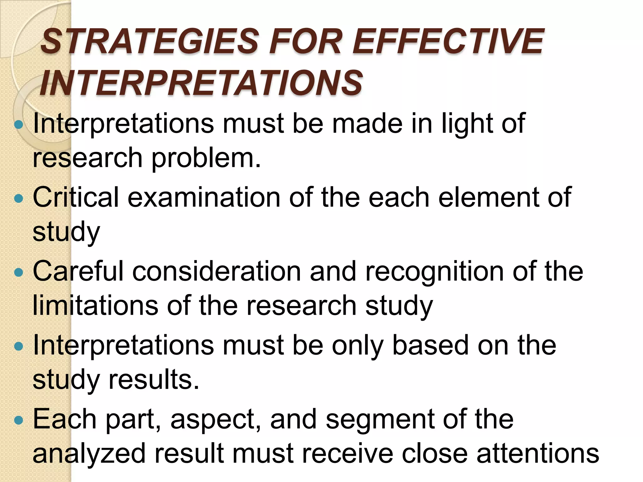 STRATEGIES FOR EFFECTIVE
INTERPRETATIONS
Interpretations must be made in light of
research problem.
 Critical examination of the each element of
study
 Careful consideration and recognition of the
limitations of the research study
 Interpretations must be only based on the
study results.
 Each part, aspect, and segment of the
analyzed result must receive close attentions


 