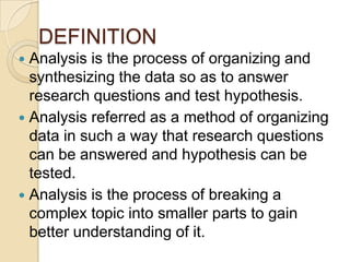 DEFINITION
Analysis is the process of organizing and
synthesizing the data so as to answer
research questions and test hypothesis.
 Analysis referred as a method of organizing
data in such a way that research questions
can be answered and hypothesis can be
tested.
 Analysis is the process of breaking a
complex topic into smaller parts to gain
better understanding of it.


 