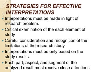 STRATEGIES FOR EFFECTIVE
INTERPRETATIONS
Interpretations must be made in light of
research problem.
 Critical examination of the each element of
study
 Careful consideration and recognition of the
limitations of the research study
 Interpretations must be only based on the
study results.
 Each part, aspect, and segment of the
analyzed result must receive close attentions


 