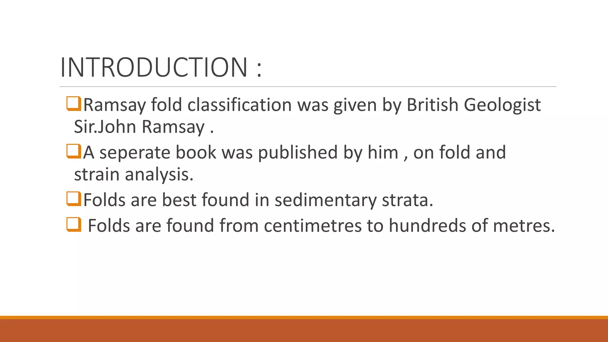 INTRODUCTION :
Ramsay fold classification was given by British Geologist
Sir.John Ramsay .
A seperate book was published by him , on fold and
strain analysis.
Folds are best found in sedimentary strata.
 Folds are found from centimetres to hundreds of metres.
 
