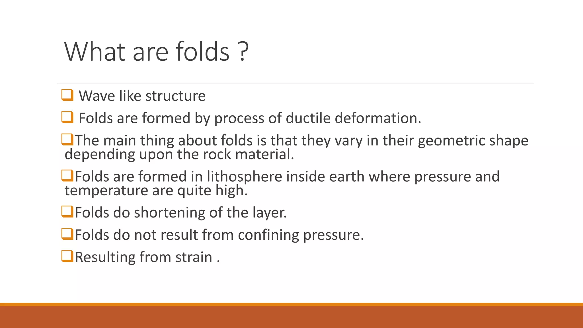 What are folds ?
 Wave like structure
 Folds are formed by process of ductile deformation.
The main thing about folds is that they vary in their geometric shape
depending upon the rock material.
Folds are formed in lithosphere inside earth where pressure and
temperature are quite high.
Folds do shortening of the layer.
Folds do not result from confining pressure.
Resulting from strain .
 
