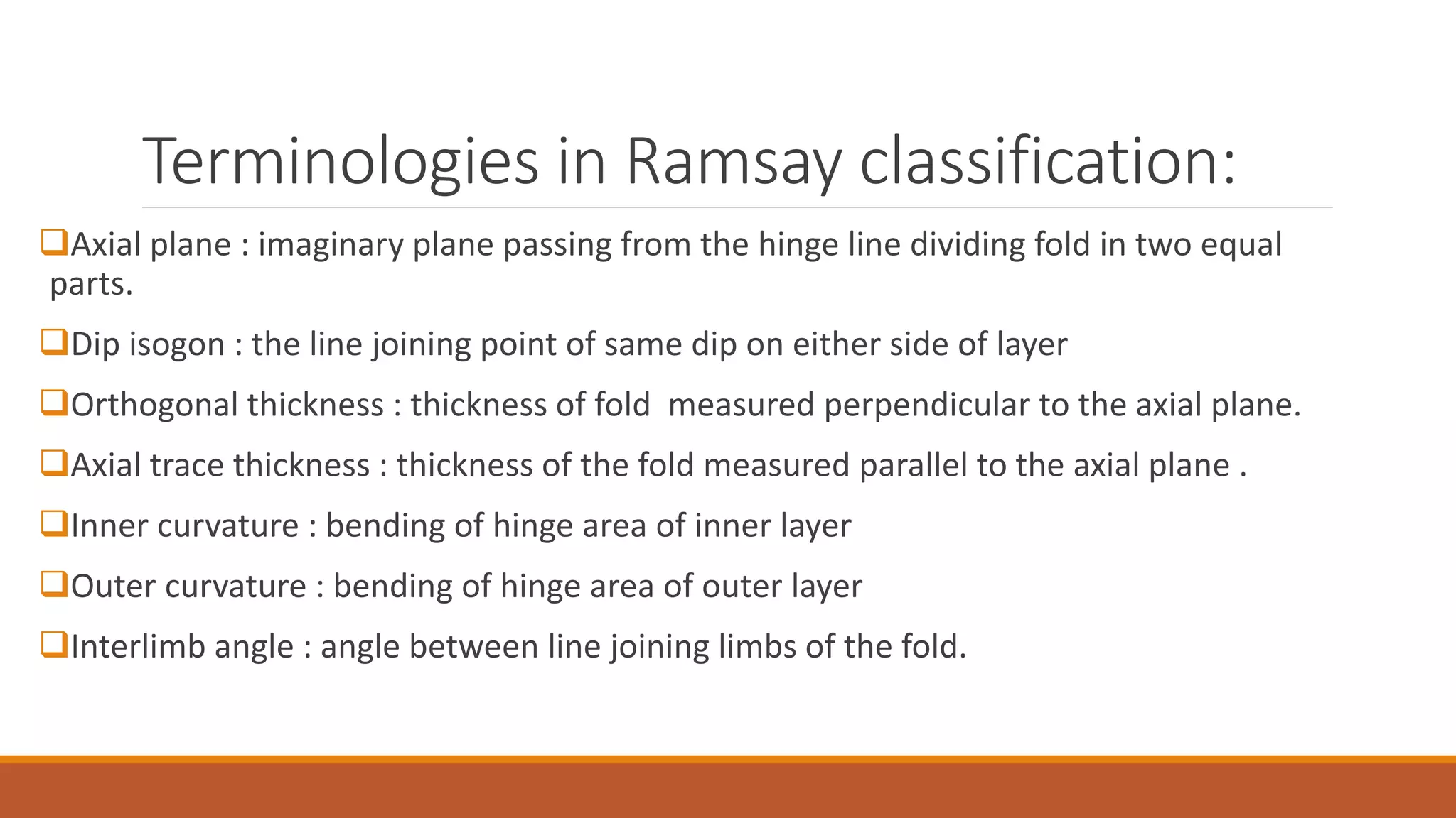 Terminologies in Ramsay classification:
Axial plane : imaginary plane passing from the hinge line dividing fold in two equal
parts.
Dip isogon : the line joining point of same dip on either side of layer
Orthogonal thickness : thickness of fold measured perpendicular to the axial plane.
Axial trace thickness : thickness of the fold measured parallel to the axial plane .
Inner curvature : bending of hinge area of inner layer
Outer curvature : bending of hinge area of outer layer
Interlimb angle : angle between line joining limbs of the fold.
 
