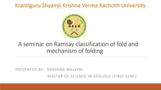 A seminar on Ramsay classification of fold and
mechanism of folding
PRESENTED BY : DARSHAN MALVIYA
MASTER OF SCIENCE IN GEOLOGY (FIRST SEM.)
Krantiguru Shyamji Krishna Verma Kachchh University
 