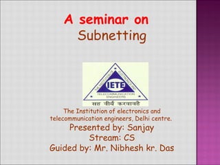 A seminar on
Subnetting
The Institution of electronics and
telecommunication engineers, Delhi centre.
Presented by: Sanjay
Stream: CS
Guided by: Mr. Nibhesh kr. Das
 