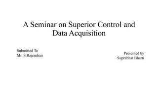 A Seminar on Superior Control and
Data Acquisition
Submitted To
Mr. S.Rajendran
Presented by
Suprabhat Bharti
 