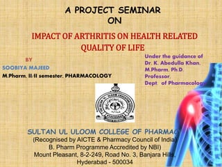 A PROJECT SEMINAR
ON
IMPACT OF ARTHRITIS ON HEALTH RELATED
QUALITY OF LIFE
BY
SOOBIYA MAJEED
M.Pharm, II/II semester, PHARMACOLOGY
Under the guidance of
Dr. K. Abedulla Khan,
M.Pharm, Ph.D.
Professor,
Dept. of Pharmacology
SULTAN UL ULOOM COLLEGE OF PHARMACY
(Recognised by AICTE & Pharmacy Council of India)
B. Pharm Programme Accredited by NBI)
Mount Pleasant, 8-2-249, Road No. 3, Banjara Hills,
Hyderabad - 500034
 