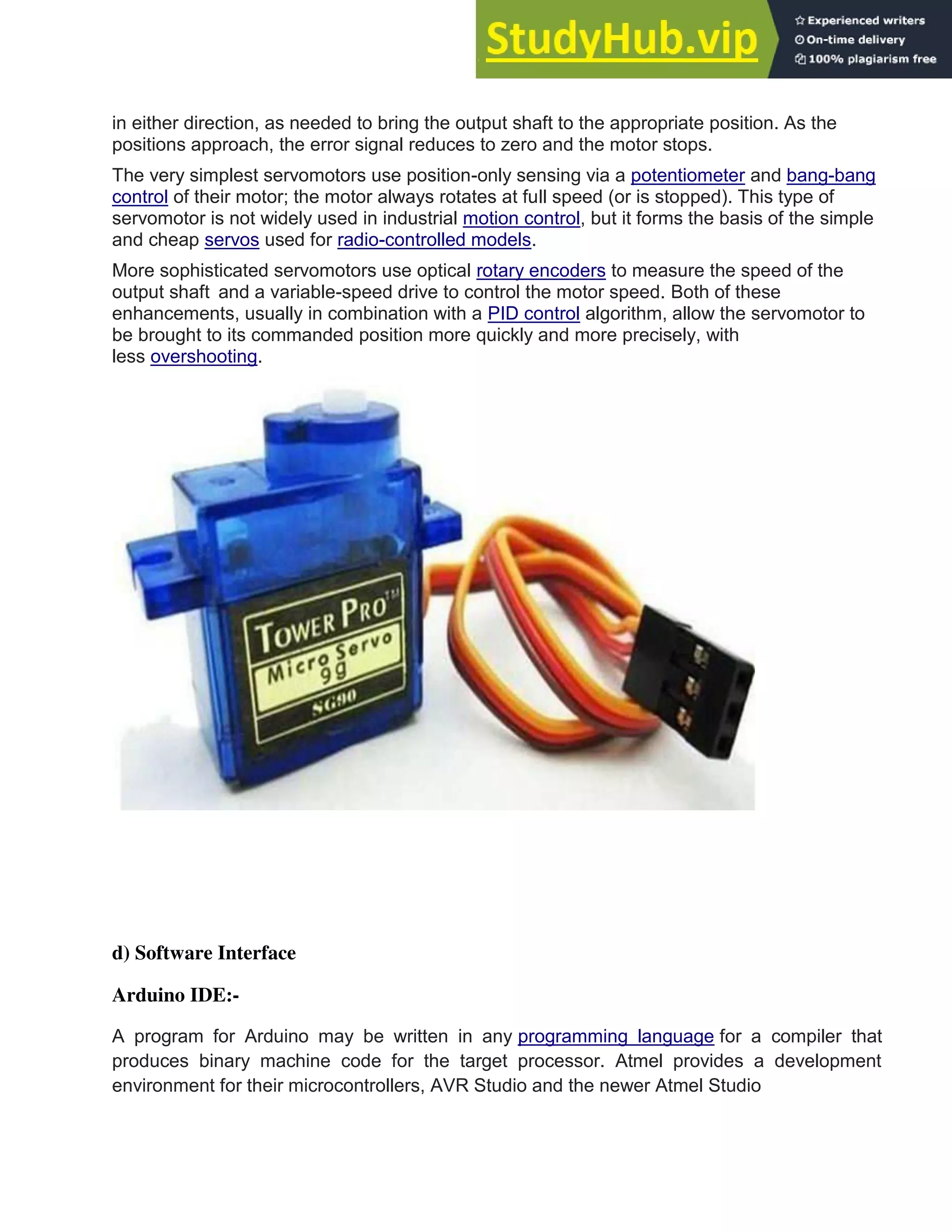 in either direction, as needed to bring the output shaft to the appropriate position. As the
positions approach, the error signal reduces to zero and the motor stops.
The very simplest servomotors use position-only sensing via a potentiometer and bang-bang
control of their motor; the motor always rotates at full speed (or is stopped). This type of
servomotor is not widely used in industrial motion control, but it forms the basis of the simple
and cheap servos used for radio-controlled models.
More sophisticated servomotors use optical rotary encoders to measure the speed of the
output shaft and a variable-speed drive to control the motor speed. Both of these
enhancements, usually in combination with a PID control algorithm, allow the servomotor to
be brought to its commanded position more quickly and more precisely, with
less overshooting.
d) Software Interface
Arduino IDE:-
A program for Arduino may be written in any programming language for a compiler that
produces binary machine code for the target processor. Atmel provides a development
environment for their microcontrollers, AVR Studio and the newer Atmel Studio
 