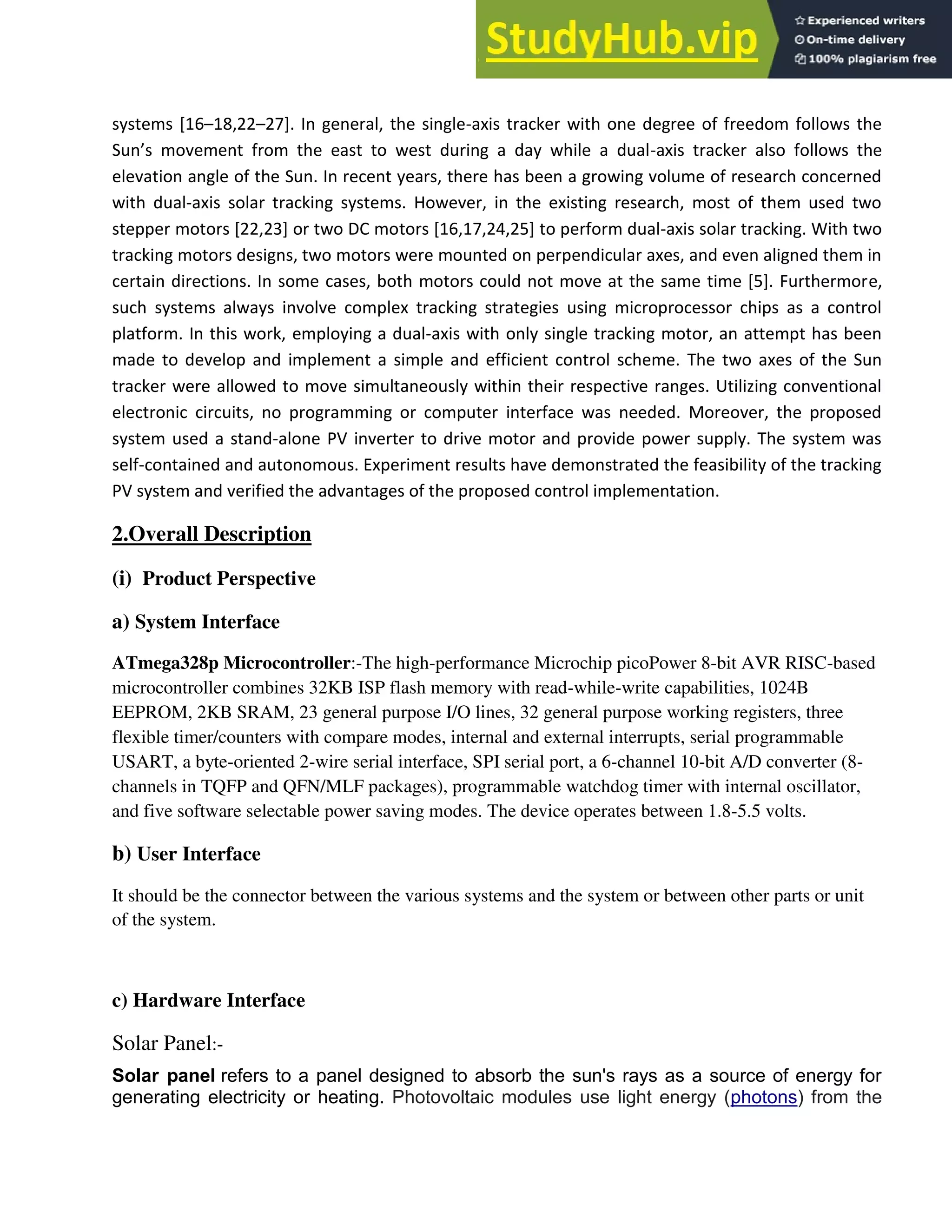 systems [16–18,22–27]. In general, the single-axis tracker with one degree of freedom follows the
Su ’s o e e t fro the east to est duri g a day hile a dual-axis tracker also follows the
elevation angle of the Sun. In recent years, there has been a growing volume of research concerned
with dual-axis solar tracking systems. However, in the existing research, most of them used two
stepper motors [22,23] or two DC motors [16,17,24,25] to perform dual-axis solar tracking. With two
tracking motors designs, two motors were mounted on perpendicular axes, and even aligned them in
certain directions. In some cases, both motors could not move at the same time [5]. Furthermore,
such systems always involve complex tracking strategies using microprocessor chips as a control
platform. In this work, employing a dual-axis with only single tracking motor, an attempt has been
made to develop and implement a simple and efficient control scheme. The two axes of the Sun
tracker were allowed to move simultaneously within their respective ranges. Utilizing conventional
electronic circuits, no programming or computer interface was needed. Moreover, the proposed
system used a stand-alone PV inverter to drive motor and provide power supply. The system was
self-contained and autonomous. Experiment results have demonstrated the feasibility of the tracking
PV system and verified the advantages of the proposed control implementation.
2.Overall Description
(i) Product Perspective
a) System Interface
ATmega328p Microcontroller:-The high-performance Microchip picoPower 8-bit AVR RISC-based
microcontroller combines 32KB ISP flash memory with read-while-write capabilities, 1024B
EEPROM, 2KB SRAM, 23 general purpose I/O lines, 32 general purpose working registers, three
flexible timer/counters with compare modes, internal and external interrupts, serial programmable
USART, a byte-oriented 2-wire serial interface, SPI serial port, a 6-channel 10-bit A/D converter (8-
channels in TQFP and QFN/MLF packages), programmable watchdog timer with internal oscillator,
and five software selectable power saving modes. The device operates between 1.8-5.5 volts.
b) User Interface
It should be the connector between the various systems and the system or between other parts or unit
of the system.
c) Hardware Interface
Solar Panel:-
Solar panel refers to a panel designed to absorb the sun's rays as a source of energy for
generating electricity or heating. Photovoltaic modules use light energy (photons) from the
 