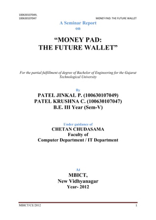 100630107049,
100630107047                                        MONEY PAD: THE FUTURE WALLET
                           A Seminar Report
                                  on

                    “MONEY PAD:
                THE FUTURE WALLET”


For the partial fulfillment of degree of Bachelor of Engineering for the Gujarat
                             Technological University


                                      By
           PATEL JINKAL P. (100630107049)
          PATEL KRUSHNA C. (100630107047)
                B.E. III Year (Sem-V)


                              Under guidance of
                     CHETAN CHUDASAMA
                            Faculty of
                Computer Department / IT Department




                                      At
                              MBICT,
                          New Vidhyanagar
                                Year- 2012


MBICT/CE/2012                                                                  1
 