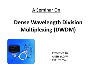 A Seminar On
Dense Wavelength Division
Multiplexing (DWDM)
Presented BY –
ANSH YADAV
CSE 3rd Year
 